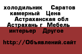 холодильник   “Саратов“ 2 камерный › Цена ­ 80 000 - Астраханская обл., Астрахань г. Мебель, интерьер » Другое   